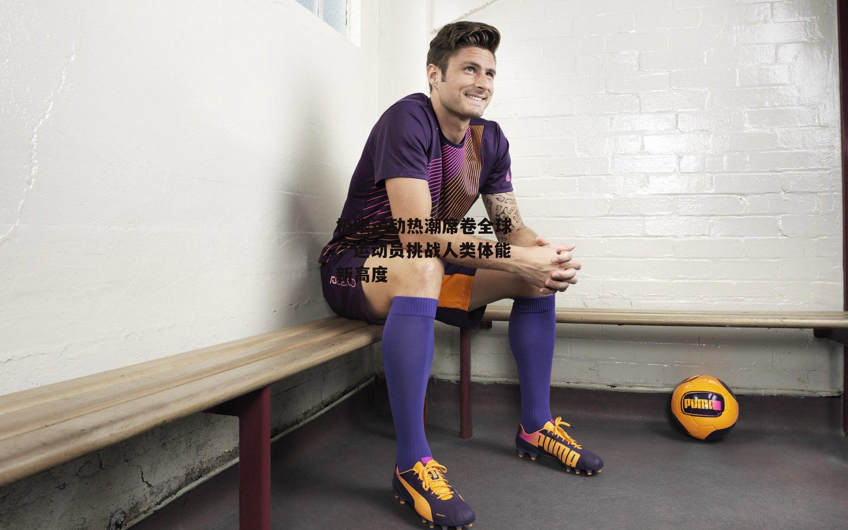 极限运动热潮席卷全球，运动员挑战人类体能新高度