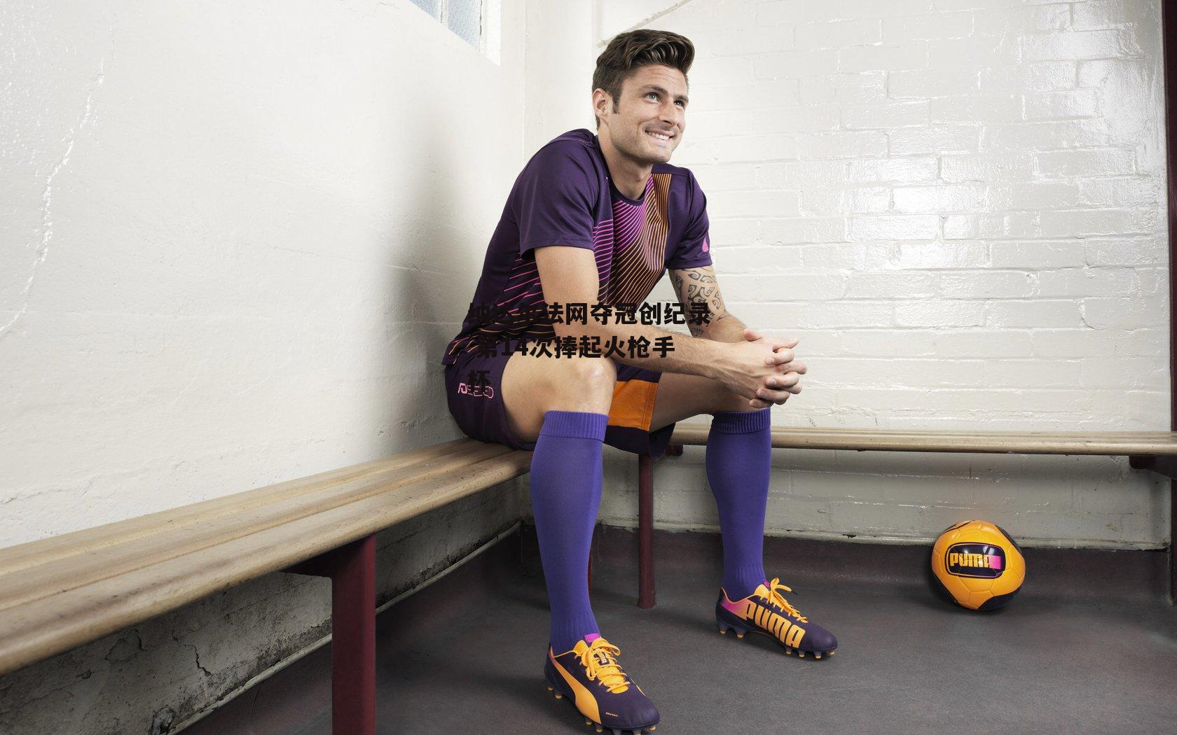 纳达尔法网夺冠创纪录 第14次捧起火枪手杯