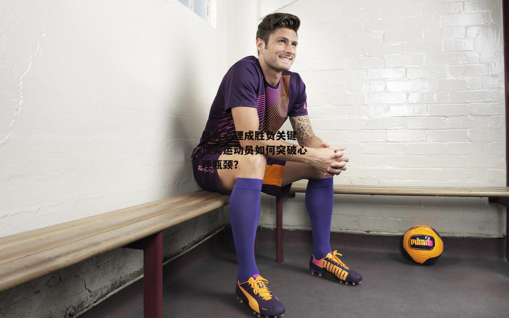 半岛体育官方网站-体育心理成胜负关键 顶尖运动员如何突破心理瓶颈？